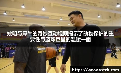 姚明与犀牛的奇妙互动视频揭示了动物保护的重要性与篮球巨星的温暖一面