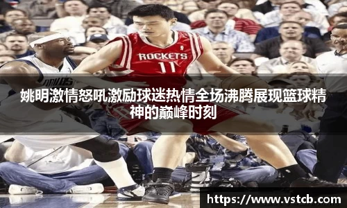姚明激情怒吼激励球迷热情全场沸腾展现篮球精神的巅峰时刻